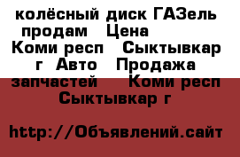 колёсный диск ГАЗель продам › Цена ­ 2 300 - Коми респ., Сыктывкар г. Авто » Продажа запчастей   . Коми респ.,Сыктывкар г.